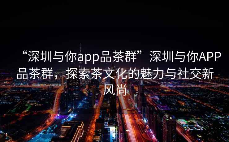 “深圳與你app品茶群”深圳與你APP品茶群，探索茶文化的魅力與社交新風(fēng)尚