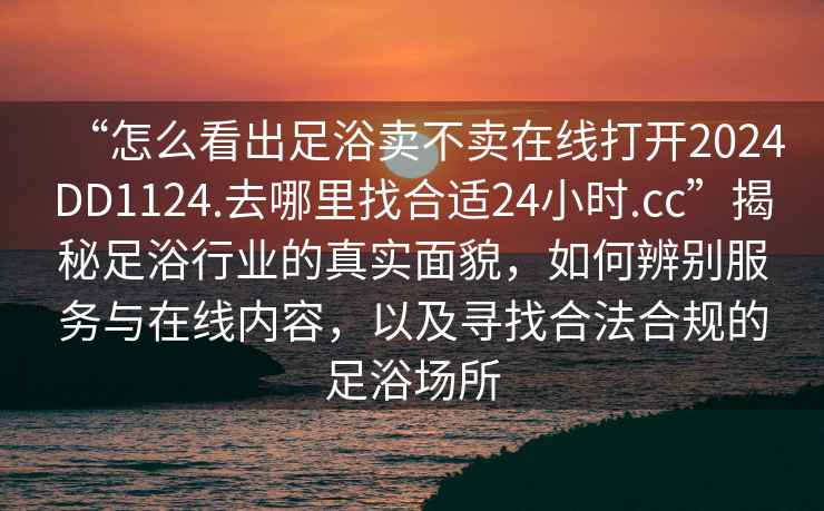 “怎么看出足浴賣(mài)不賣(mài)在線(xiàn)打開(kāi)2024DD1124.去哪里找合適24小時(shí).cc”揭秘足浴行業(yè)的真實(shí)面貌，如何辨別服務(wù)與在線(xiàn)內容，以及尋找合法合規的足浴場(chǎng)所
