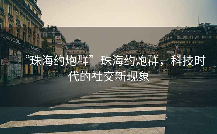 “珠海約炮群”珠海約炮群，科技時(shí)代的社交新現象
