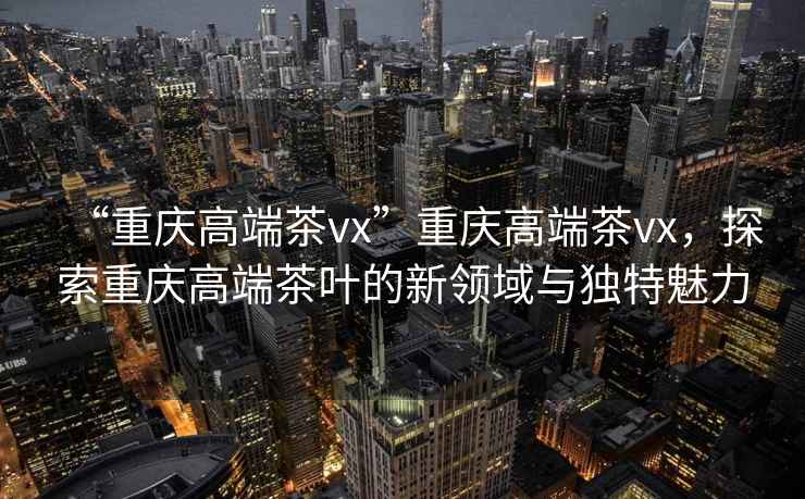 “重慶高端茶vx”重慶高端茶vx，探索重慶高端茶葉的新領(lǐng)域與獨特魅力