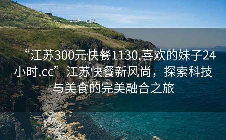 “江蘇300元快餐1130.喜歡的妹子24小時(shí).cc”江蘇快餐新風(fēng)尚，探索科技與美食的完美融合之旅