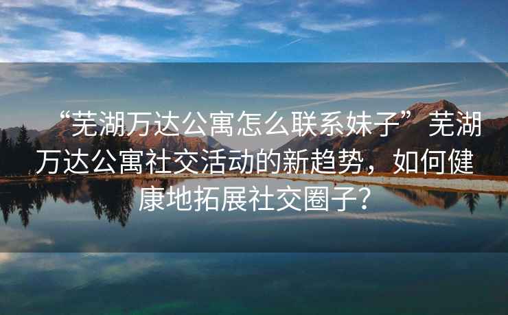 “蕪湖萬(wàn)達公寓怎么聯(lián)系妹子”蕪湖萬(wàn)達公寓社交活動(dòng)的新趨勢，如何健康地拓展社交圈子？