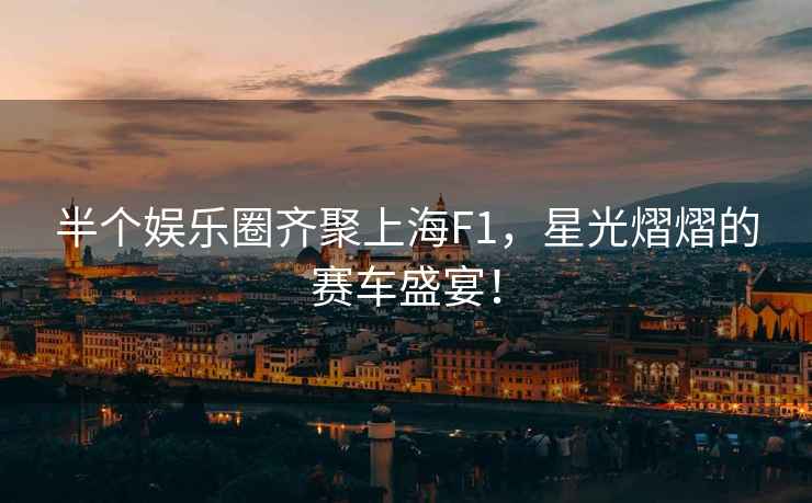 半個(gè)娛樂(lè )圈齊聚上海F1，星光熠熠的賽車(chē)盛宴！