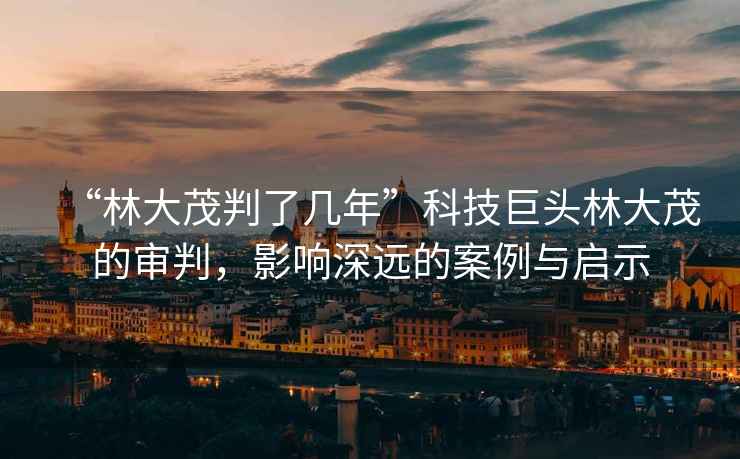 “林大茂判了幾年”科技巨頭林大茂的審判，影響深遠的案例與啟示