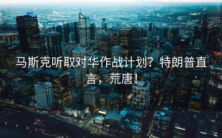 馬斯克聽(tīng)取對華作戰計劃？特朗普直言，荒唐！