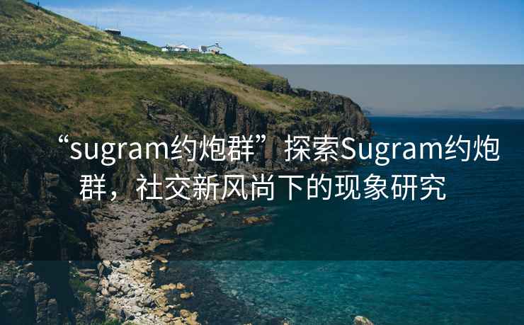“sugram約炮群”探索Sugram約炮群，社交新風(fēng)尚下的現象研究