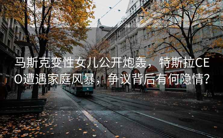 馬斯克變性女兒公開(kāi)炮轟，特斯拉CEO遭遇家庭風(fēng)暴，爭議背后有何隱情？