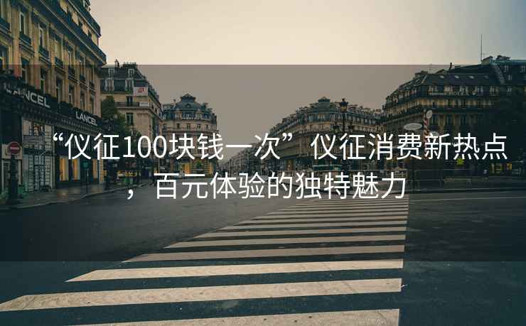 “儀征100塊錢(qián)一次”儀征消費新熱點(diǎn)，百元體驗的獨特魅力