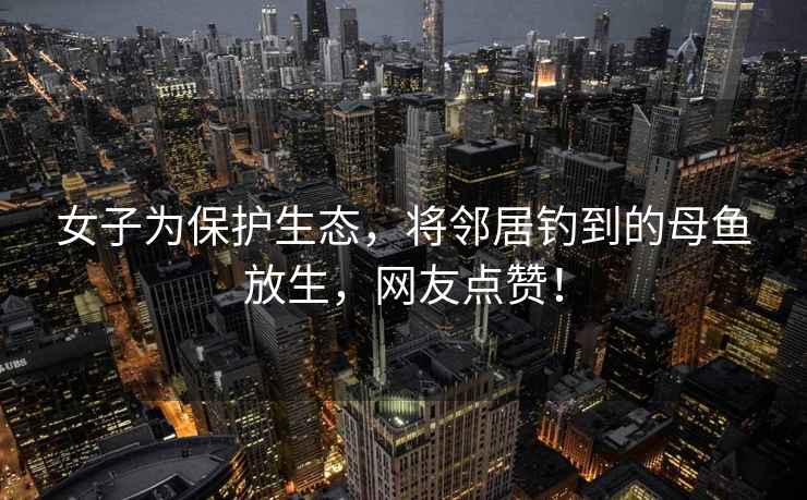 女子為保護生態(tài)，將鄰居釣到的母魚(yú)放生，網(wǎng)友點(diǎn)贊！