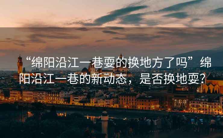 “綿陽(yáng)沿江一巷耍的換地方了嗎”綿陽(yáng)沿江一巷的新動(dòng)態(tài)，是否換地耍？