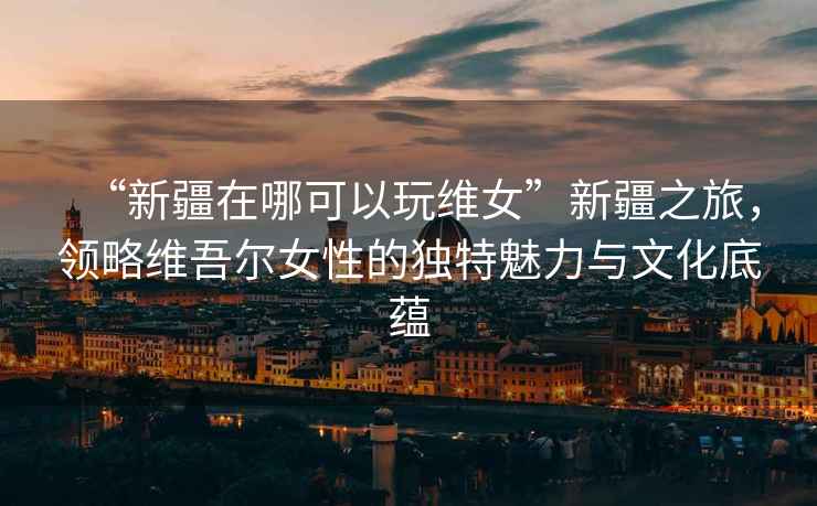 “新疆在哪可以玩維女”新疆之旅，領(lǐng)略維吾爾女性的獨特魅力與文化底蘊