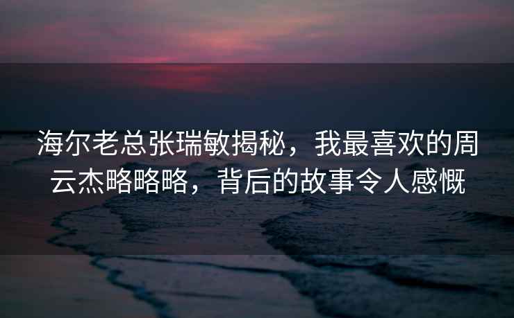 海爾老總張瑞敏揭秘，我最喜歡的周云杰略略略，背后的故事令人感慨