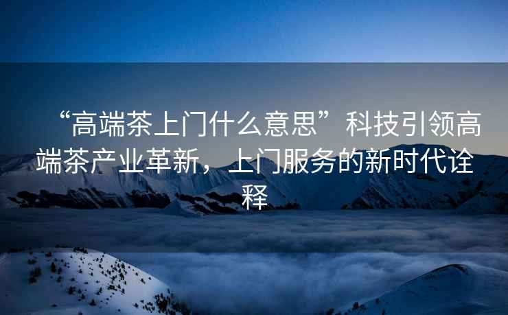 “高端茶上門(mén)什么意思”科技引領(lǐng)高端茶產(chǎn)業(yè)革新，上門(mén)服務(wù)的新時(shí)代詮釋