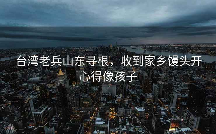臺灣老兵山東尋根，收到家鄉饅頭開(kāi)心得像孩子