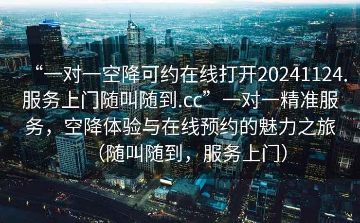 “一對一空降可約在線(xiàn)打開(kāi)20241124.服務(wù)上門(mén)隨叫隨到.cc”一對一精準服務(wù)，空降體驗與在線(xiàn)預約的魅力之旅（隨叫隨到，服務(wù)上門(mén)）