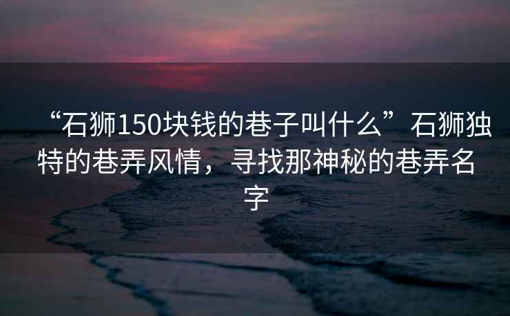 “石獅150塊錢(qián)的巷子叫什么”石獅獨特的巷弄風(fēng)情，尋找那神秘的巷弄名字