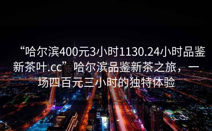 “哈爾濱400元3小時(shí)1130.24小時(shí)品鑒新茶葉.cc”哈爾濱品鑒新茶之旅，一場(chǎng)四百元三小時(shí)的獨特體驗