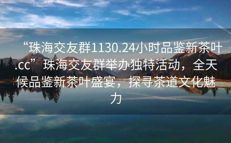 “珠海交友群1130.24小時(shí)品鑒新茶葉.cc”珠海交友群舉辦獨特活動(dòng)，全天候品鑒新茶葉盛宴，探尋茶道文化魅力