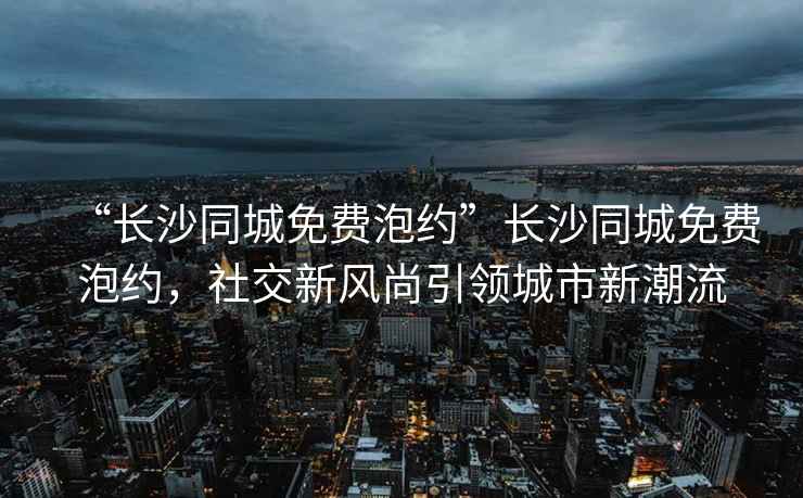 “長(cháng)沙同城免費泡約”長(cháng)沙同城免費泡約，社交新風(fēng)尚引領(lǐng)城市新潮流