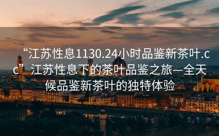 “江蘇性息1130.24小時(shí)品鑒新茶葉.cc”江蘇性息下的茶葉品鑒之旅—全天候品鑒新茶葉的獨特體驗