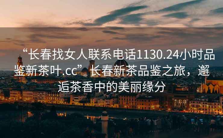 “長(cháng)春找女人聯(lián)系電話(huà)1130.24小時(shí)品鑒新茶葉.cc”長(cháng)春新茶品鑒之旅，邂逅茶香中的美麗緣分