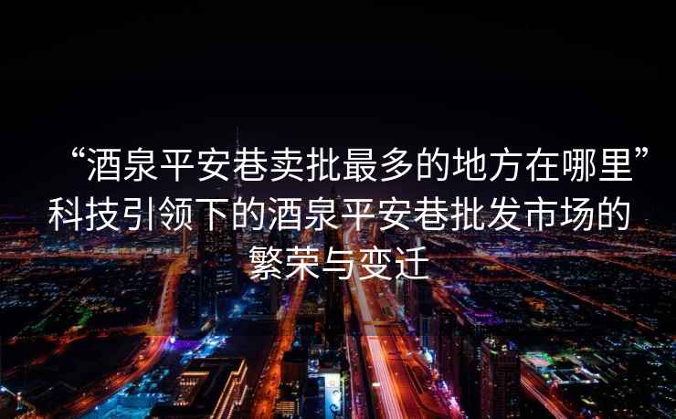 “酒泉平安巷賣(mài)批最多的地方在哪里”科技引領(lǐng)下的酒泉平安巷批發(fā)市場(chǎng)的繁榮與變遷
