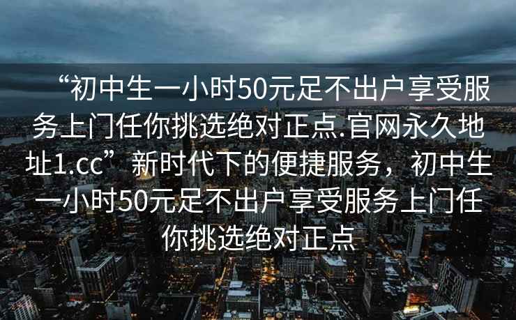 “初中生一小時(shí)50元足不出戶(hù)享受服務(wù)上門(mén)任你挑選絕對正點(diǎn).官網(wǎng)永久地址1.cc”新時(shí)代下的便捷服務(wù)，初中生一小時(shí)50元足不出戶(hù)享受服務(wù)上門(mén)任你挑選絕對正點(diǎn)