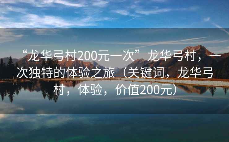 “龍華弓村200元一次”龍華弓村，一次獨特的體驗之旅（關(guān)鍵詞，龍華弓村，體驗，價(jià)值200元）