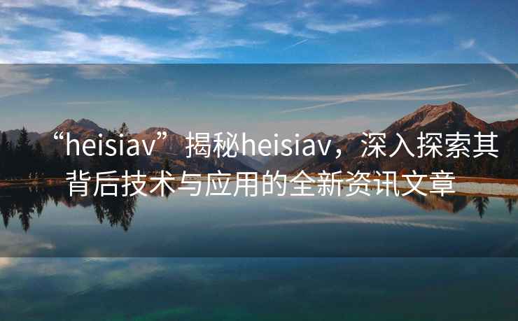 “heisiav”揭秘heisiav，深入探索其背后技術(shù)與應用的全新資訊文章