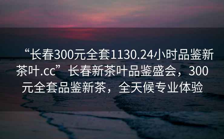 “長(cháng)春300元全套1130.24小時(shí)品鑒新茶葉.cc”長(cháng)春新茶葉品鑒盛會(huì )，300元全套品鑒新茶，全天候專(zhuān)業(yè)體驗