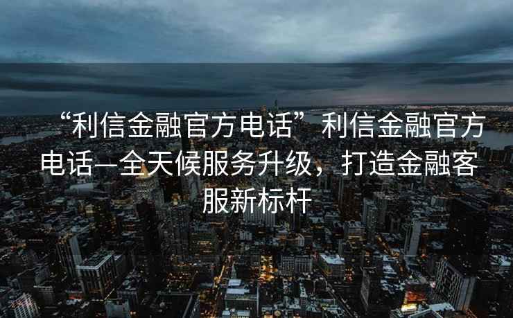 “利信金融官方電話(huà)”利信金融官方電話(huà)—全天候服務(wù)升級，打造金融客服新標桿