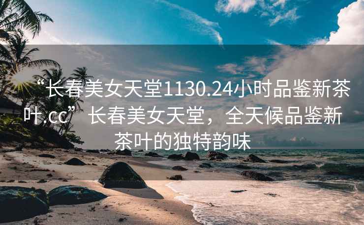 “長(cháng)春美女天堂1130.24小時(shí)品鑒新茶葉.cc”長(cháng)春美女天堂，全天候品鑒新茶葉的獨特韻味