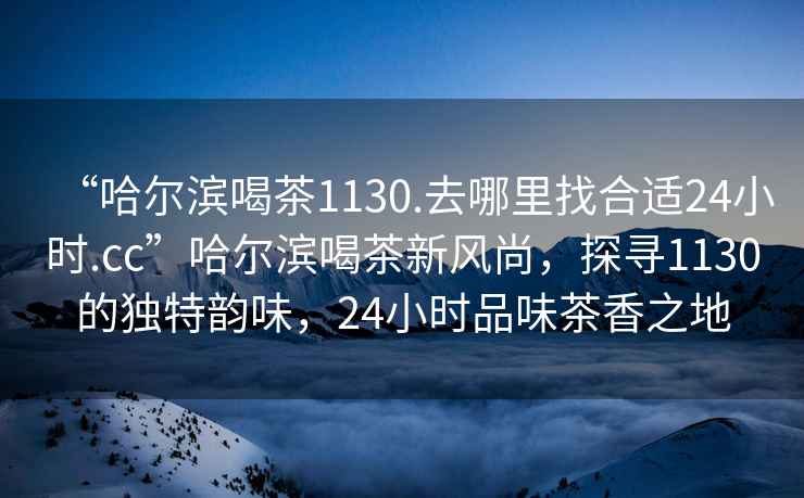 “哈爾濱喝茶1130.去哪里找合適24小時(shí).cc”哈爾濱喝茶新風(fēng)尚，探尋1130的獨特韻味，24小時(shí)品味茶香之地