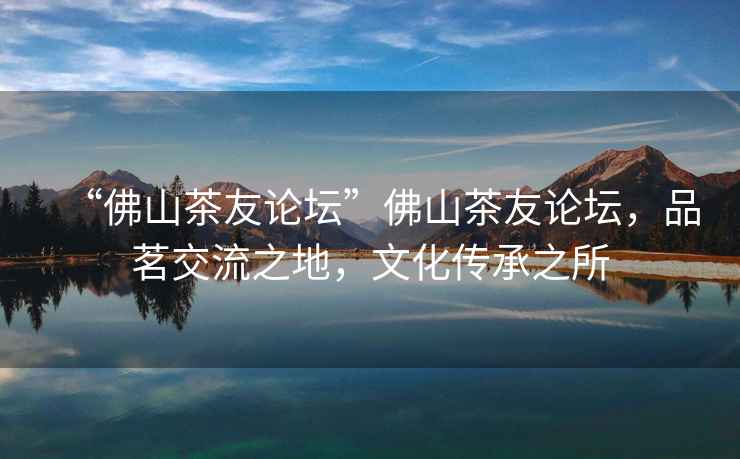 “佛山茶友論壇”佛山茶友論壇，品茗交流之地，文化傳承之所