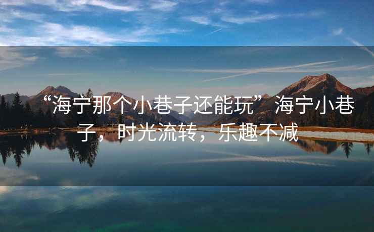 “海寧那個(gè)小巷子還能玩”海寧小巷子，時(shí)光流轉，樂(lè )趣不減
