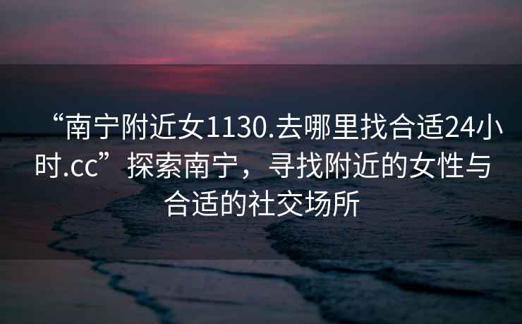 “南寧附近女1130.去哪里找合適24小時(shí).cc”探索南寧，尋找附近的女性與合適的社交場(chǎng)所