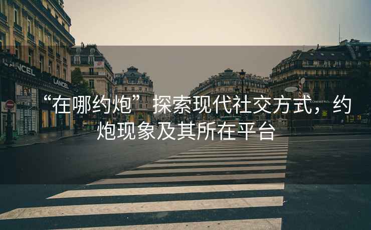 “在哪約炮”探索現代社交方式，約炮現象及其所在平臺