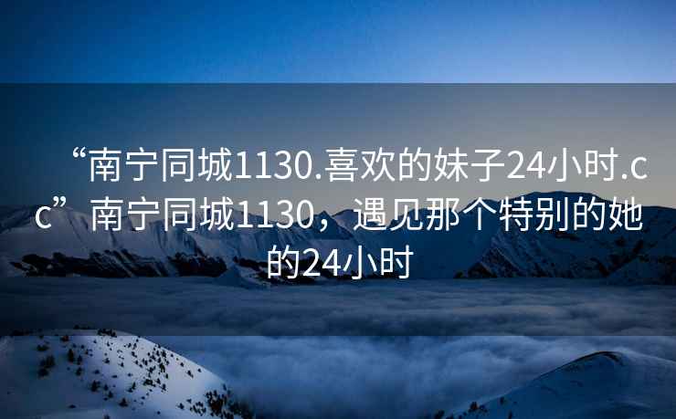 “南寧同城1130.喜歡的妹子24小時(shí).cc”南寧同城1130，遇見(jiàn)那個(gè)特別的她的24小時(shí)