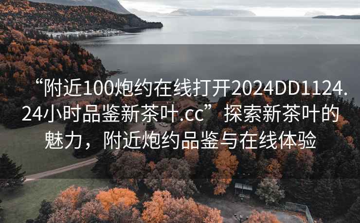 “附近100炮約在線(xiàn)打開(kāi)2024DD1124.24小時(shí)品鑒新茶葉.cc”探索新茶葉的魅力，附近炮約品鑒與在線(xiàn)體驗
