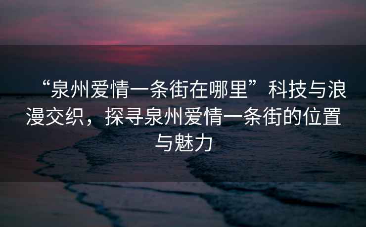 “泉州愛(ài)情一條街在哪里”科技與浪漫交織，探尋泉州愛(ài)情一條街的位置與魅力