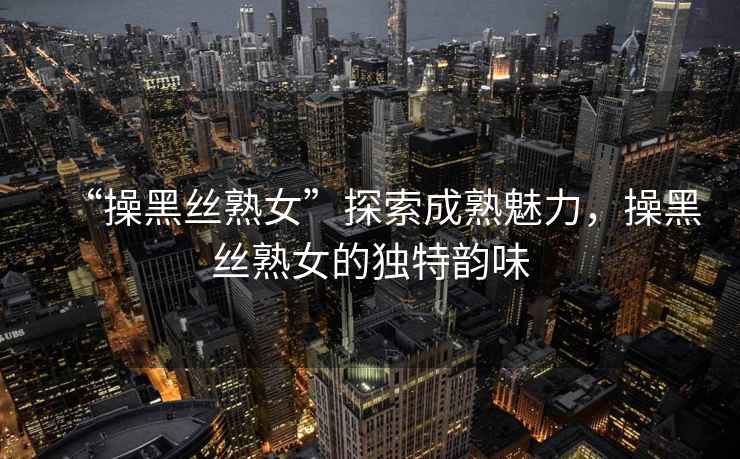 “操黑絲熟女”探索成熟魅力，操黑絲熟女的獨特韻味