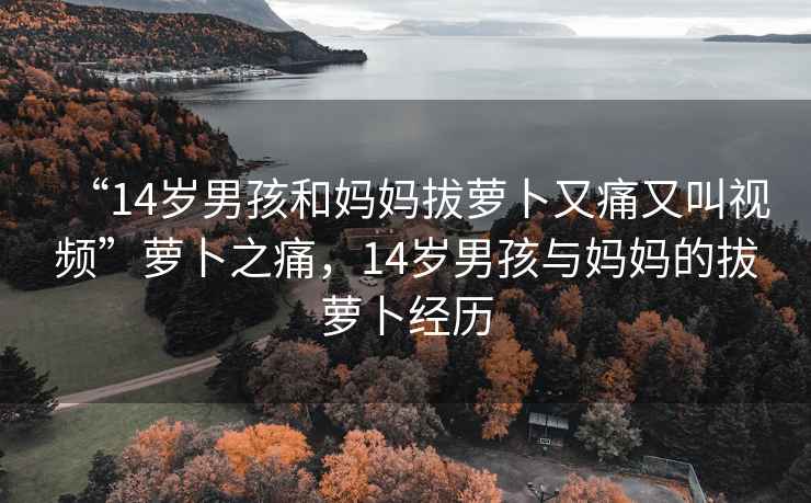 “14歲男孩和媽媽拔蘿卜又痛又叫視頻”蘿卜之痛，14歲男孩與媽媽的拔蘿卜經(jīng)歷