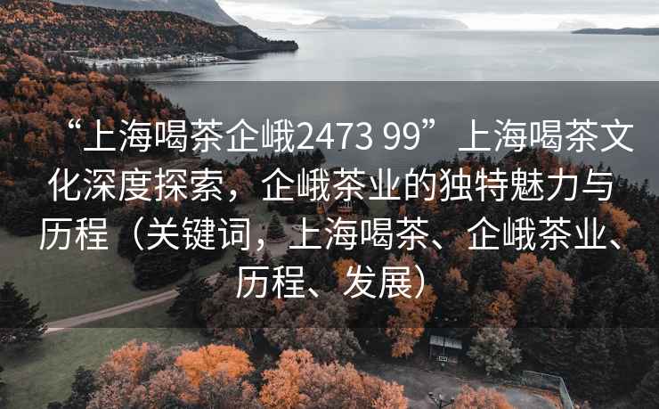 “上海喝茶企峨2473 99”上海喝茶文化深度探索，企峨茶業(yè)的獨特魅力與歷程（關(guān)鍵詞，上海喝茶、企峨茶業(yè)、歷程、發(fā)展）