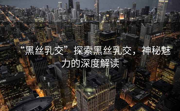 “黑絲乳交”探索黑絲乳交，神秘魅力的深度解讀
