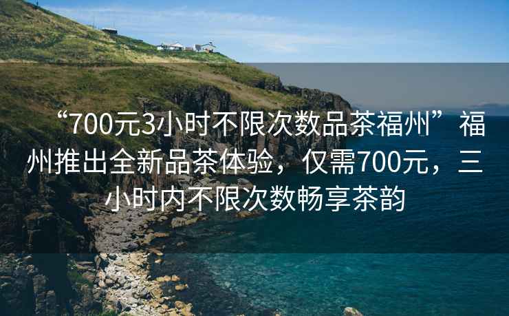 “700元3小時(shí)不限次數品茶福州”福州推出全新品茶體驗，僅需700元，三小時(shí)內不限次數暢享茶韻
