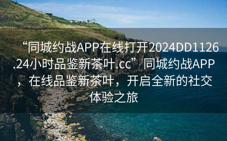 “同城約戰APP在線(xiàn)打開(kāi)2024DD1126.24小時(shí)品鑒新茶葉.cc”同城約戰APP，在線(xiàn)品鑒新茶葉，開(kāi)啟全新的社交體驗之旅