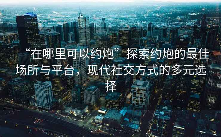 “在哪里可以約炮”探索約炮的最佳場(chǎng)所與平臺，現代社交方式的多元選擇
