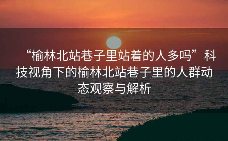 “榆林北站巷子里站著(zhù)的人多嗎”科技視角下的榆林北站巷子里的人群動(dòng)態(tài)觀(guān)察與解析