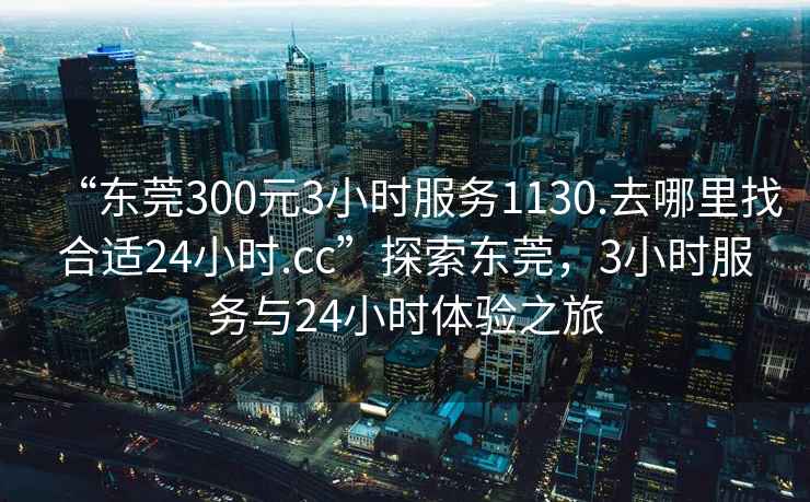 “東莞300元3小時(shí)服務(wù)1130.去哪里找合適24小時(shí).cc”探索東莞，3小時(shí)服務(wù)與24小時(shí)體驗之旅