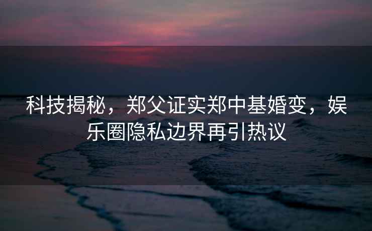科技揭秘，鄭父證實(shí)鄭中基婚變，娛樂(lè )圈隱私邊界再引熱議